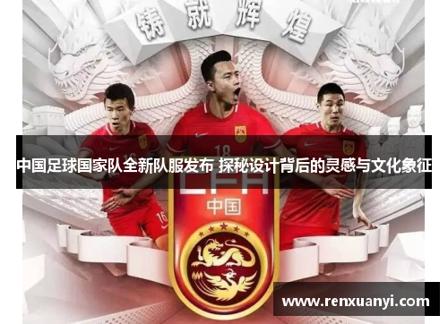 中国足球国家队全新队服发布 探秘设计背后的灵感与文化象征