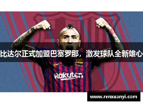 比达尔正式加盟巴塞罗那，激发球队全新雄心