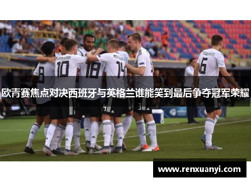 欧青赛焦点对决西班牙与英格兰谁能笑到最后争夺冠军荣耀