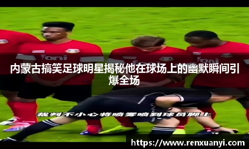 内蒙古搞笑足球明星揭秘他在球场上的幽默瞬间引爆全场